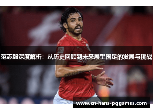 范志毅深度解析:从历史回顾到未来展望国足的发展与挑战 范志毅深度解析:从历史回顾到未来展望国足的发展与挑战